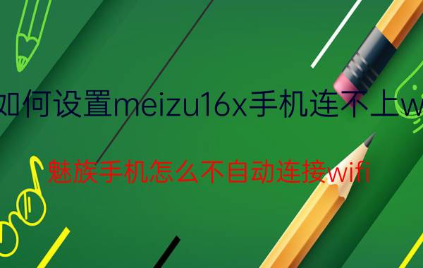 如何设置meizu16x手机连不上wifi 魅族手机怎么不自动连接wifi？